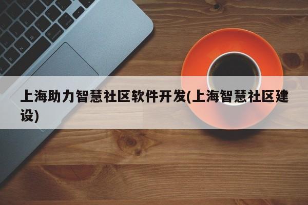 上海助力智慧社区软件开发(上海智慧社区建设)